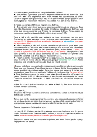 2) Nossa esperança está firmada nas possibilidades de Deus.
►- Em primeiro lugar vimos que nossa esperança está firmada na aliança de Deus
para nós. Mas esta esperança deve estar firmada nas possibilidades de Deus.
Devemos esperar com paciência (v. 15), assim como Abraão, porque podemos olhar
as situações que nos cercam não com a nossa ótica, mas com a ótica de Deus.
3) Nossa esperança está firmada na promessa de Deus.
►- Em primeiro lugar vimos que nossa esperança está firmada na aliança de Deus
para nós. Que nossa esperança deve estar firmada nas possibilidades de Deus. Mas
ainda que nossa esperança está firmada na promessa de Deus. Abraão depois de
esperar com paciência (longanimidade), obteve a promessa (v.15).
Deus é fiel e não permitirá que nenhuma de suas promessas caia por terra.
Precisamos aprender a esperar com a certeza de que nossa esperança nunca morre.
Hebreus 10.23: "Guardemos firme a confissão da esperança, sem vacilar, pois quem
fez a promessa é fiel".
►- Nossa esperança não está apenas baseada nas promessas para agora, para
nosso bem estar ou felicidade. Mas nossa esperança está acima de tudo baseada na
promessa de um futuro certo, de uma eternidade plena, de vida eterna. 1 João 2.25:
"E esta é a promessa que ele mesmo nos fez, a vida eterna". Esta promessa tem
como garantia a obra de Jesus, adentrando os céus, tornando-se o grande sumo
sacerdote, sentando-se à direita do pai e nosso intercessor.
►- Podemos cantar nossa esperança "Há que segurança, sou de Jesus" e esperar os
céus, mesmo em meio a lutas ou dificuldades, porque "Vencendo vem Jesus". Nossa
esperança está firmada na promessa de Deus, ele voltará. (Jesus)
♥Quando se trata de nossa salvação, nossa esperança está ancorada na promessa de
Deus e na obra de Jesus Cristo. Os ventos e as ondas de dúvida, desencorajamento e
ataque espiritual do maligno podem fazer-nos pensar que estamos à deriva, nos
afastando da salvação e que a salvação de Deus não está garantida. De modo algum!
►Deus deu Sua promessa de que a nossa salvação está garantida e Ele não pode
mentir (Hebreus 6:18-19). Nossa esperança está firmada seguramente em Jesus
Cristo que nos redimiu de uma vez por todas quando morreu, ressuscitou e ascendeu
ao céu.
Nossa âncora é a Rocha inabalável — Jesus Cristo. O Seu amor ilimitado nos
mantém firmes e confiantes.
CONCLUSÃO
1 Coríntios 15:19 “Se esperamos em Cristo só nesta vida, somos os mais miseráveis
de todos os homens.”
Temos que manter essa esperança viva, como se uma pessoa estivesse caminhando
por um longo tempo, cansado de andar por um caminho difícil e esperando chegar no
lugar proposto aquela caminha para tomar um banho, sentar, dormir e etc.
Assim é nossa caminhada aqui na terra.
Hebreus 12: 01 “Portanto nós também, pois que estamos rodeados de uma tão grande
nuvem de testemunhas, deixemos todo o embaraço, e o pecado que tão de perto nos
rodeia, e corramos com paciência a carreira que nos está proposta.”
Resumindo; temos que esta ancorada na palavra, em Jesus Cristo que foi o preço
pago por cada um de nós.
 