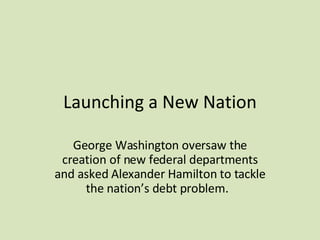 Launching a New Nation George Washington oversaw the creation of new federal departments and asked Alexander Hamilton to tackle the nation’s debt problem.  