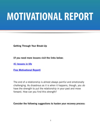 MOTIVATIONAL REPORT

 Getting Through Your Break-Up



 (if you need more lessons visit the links below:

 41 lessons in life

 Free Motivational Report)



 The end of a relationship is almost always painful and emotionally
 challenging. As disastrous as it is when it happens, though, you do
 have the strength to put the relationship in your past and move
 forward. How can you find this strength?



 Consider the following suggestions to hasten your recovery process:




                                    1
 
