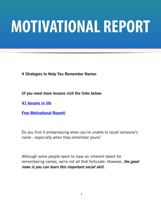 MOTIVATIONAL REPORT

 4 Strategies to Help You Remember Names



 (if you need more lessons visit the links below:

 41 lessons in life

 Free Motivational Report)



 Do you find it embarrassing when you’re unable to recall someone’s
 name - especially when they remember yours?



 Although some people seem to have an inherent talent for
 remembering names, we're not all that fortunate. However, the good
 news is you can learn this important social skill.




                                    1
 