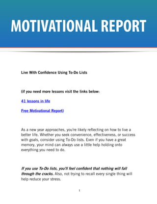 MOTIVATIONAL REPORT

 Live With Confidence Using To-Do Lists



 (if you need more lessons visit the links below:

 41 lessons in life

 Free Motivational Report)



 As a new year approaches, you're likely reflecting on how to live a
 better life. Whether you seek convenience, effectiveness, or success
 with goals, consider using To-Do lists. Even if you have a great
 memory, your mind can always use a little help holding onto
 everything you need to do.



 If you use To-Do lists, you'll feel confident that nothing will fall
 through the cracks. Also, not trying to recall every single thing will
 help reduce your stress.

                                     1
 