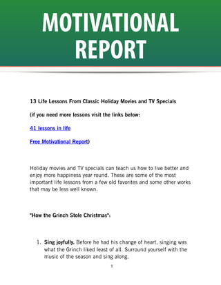 MOTIVATIONAL
       REPORT
13 Life Lessons From Classic Holiday Movies and TV Specials

(if you need more lessons visit the links below:

41 lessons in life

Free Motivational Report)



Holiday movies and TV specials can teach us how to live better and
enjoy more happiness year round. These are some of the most
important life lessons from a few old favorites and some other works
that may be less well known.



"How the Grinch Stole Christmas":



  1. Sing joyfully. Before he had his change of heart, singing was
     what the Grinch liked least of all. Surround yourself with the
     music of the season and sing along.
                                    1
 