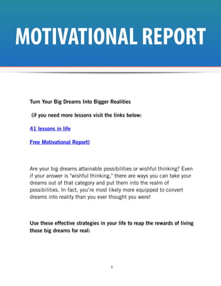 MOTIVATIONAL REPORT

 Turn Your Big Dreams Into Bigger Realities

 (if you need more lessons visit the links below:

 41 lessons in life

 Free Motivational Report)



 Are your big dreams attainable possibilities or wishful thinking? Even
 if your answer is "wishful thinking," there are ways you can take your
 dreams out of that category and put them into the realm of
 possibilities. In fact, you’re most likely more equipped to convert
 dreams into reality than you ever thought you were!



 Use these effective strategies in your life to reap the rewards of living
 those big dreams for real:




                                     1
 