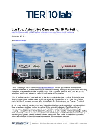 

Lou Fusz Automotive Chooses Tier10 Marketing
http://tier10lab.com/2011/09/27/lou-fusz-automotive-network-chooses-tier10-marketing/

September 27, 2011

By Luisana Suegart




Tier10 Marketing is proud to welcome Lou Fusz Automotive into our group of elite dealer clientele.
Effective December 1st, our award-winning automotive advertising agency will apply its holistic marketing
system to Lou Fusz stores across 11 brands: Buick GMC, Chevrolet, Chrysler, Fiat, Ford, Kia, Mazda,
Mitsubishi, and Subaru, as well as the Lou Fusz Pre-Owned Supercenter.

With 16 dealerships and a huge selection of new and pre-owned vehicles, Lou Fusz Automotive sells
approximately 20,000 cars each year, and is the largest automotive group in St. Louis. The privately
owned and family operated company is led by Lou Fusz, Sr., Chairman, and Lou Fusz, Jr., President.

At Tier10, we focus our marketing efforts on a well-defined target market, based on a client’s historical
data, as well as proprietary profiling technology. Using targeted technology, Tier10 identifies and
communicates to qualified consumers who have the highest statistical probability of purchasing or
servicing a vehicle from their client’s dealership, allowing us to tailor specific marketing messages as they
more accurately pertain to specific consumers, while maintaining a consistent theme and campaign. By
marketing through very specific targeted channels, campaigns often create a cross media pollination
effect, reaching high-quality consumers multiple times, through various mediums.


	
  
 