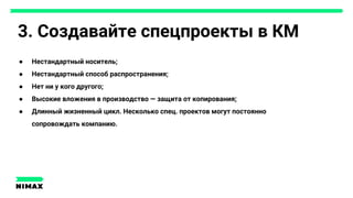 3. Создавайте спецпроекты в КМ
● Нестандартный носитель;
● Нестандартный способ распространения;
● Нет ни у кого другого;
● Высокие вложения в производство — защита от копирования;
● Длинный жизненный цикл. Несколько спец. проектов могут постоянно
сопровождать компанию.
 