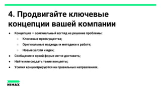 4. Продвигайте ключевые
концепции вашей компании
● Концепция — оригинальный взгляд на решение проблемы:
○ Ключевые преимущества;
○ Оригинальные подходы и методики к работе;
○ Новые услуги и идеи;
● Сообщение в яркой форме легче доставить;
● Найти или создать такие концепты;
● Усилия концентрируются на правильных направлениях.
 