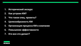 1. Исторический экскурс
2. Как устроен КМ?
3. Что такое спец. проекты?
4. Целесообразность КМ
5. Организация процесса КМ в компании
6. Повышение эффективности
7. Кто все это делает?
 