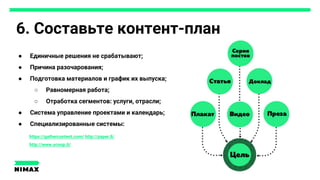 6. Составьте контент-план
● Единичные решения не срабатывают;
● Причина разочарования;
● Подготовка материалов и график их выпуска;
○ Равномерная работа;
○ Отработка сегментов: услуги, отрасли;
● Система управление проектами и календарь;
● Специализированные системы:
Цель
Cтатья
Доклад
Серия постов
Видео, преза, плакат...
https://gathercontent.com/ http://paper.li/
http://www.scoop.it/
 