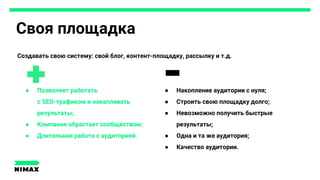 Своя площадка
Создавать свою систему: свой блог, контент-площадку, рассылку и т.д.
● Накопление аудитории с нуля;
● Строить свою площадку долго;
● Невозможно получить быстрые
результаты;
● Одна и та же аудитория;
● Качество аудитории.
● Позволяет работать
с SEO-трафиком и накапливать
результаты;
● Компания обрастает сообществом;
● Длительная работа с аудиторией.
 