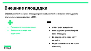 Внешние площадки
● Расширяете свою аудиторию;
● Выбираете нужную вам
аудиторию.
● Стоит денег или работы;
● Весь будущий трафик получит
сама площадка;
● До вашего сайта люди могут
не дойти;
● Недостаточная связь читатель-
компания;
Отдавать контент на чужие площадки: размещать контент во внешних блогах, давать
статьи или нативную рекламу в СМИ.
 