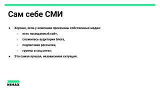 Сам себе СМИ
● Хорошо, если у компании прокачаны собственные медиа:
○ есть посещаемый сайт,
○ сложилась аудитория блога,
○ подписчики рассылки,
○ группы в соц.сетях;
● Это самая лучшая, независимая ситуация.
 
