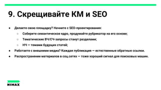 9. Скрещивайте КМ и SEO
● Делаете свою площадку? Начните с SEO-проектирования:
○ Соберите семантическое ядро, продумайте рубрикатор на его основе;
○ Тематические ВЧ/СЧ-запросы станут разделами;
○ НЧ — темами будущих статей;
● Работаете с внешними медиа? Каждая публикация — естественные обратные ссылки.
● Распространении материалов в соц.сетях — тоже хороший сигнал для поисковых машин.
 