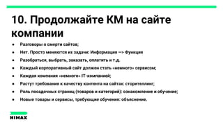 10. Продолжайте КМ на сайте
компании
● Разговоры о смерти сайтов;
● Нет. Просто меняются их задачи: Информация —> Функция
● Разобраться, выбрать, заказать, оплатить и т.д.
● Каждый корпоративный сайт должен стать «немного» сервисом;
● Каждая компания «немного» IT-компанией;
● Растут требования к качеству контента на сайтах: сторителлинг;
● Роль посадочных страниц (товаров и категорий): ознакомление и обучение;
● Новые товары и сервисы, требующие обучения: объяснение.
 