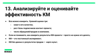 13. Анализируйте и оценивайте
эффективность КМ
● Все можно измерить. Уровней оценки три:
○ охват и его качество;
○ рост базы подписчиков контент-проекта;
○ число обращений/продаж в компанию.
● Если не понимаете, как измерить результаты КМ-проекта — просто не нужно его делать;
● КМ — это постоянный эксперимент;
● КМ без данных о результатах продаж — карго-культ.
 
