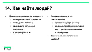 14. Как найти людей?
● Обратиться в агентство, которое умеет:
○ планировать контент-стратегии;
○ вести долгие проекты;
○ производить интересные
материалы;
○ и распространять их.
● Если организовывать все
самостоятельно:
○ нужен менеджера проекта;
○ специалисты компании, которые
могут интересно рассказывать
о своей работе;
● Как включить носителей знаний
в работу?
 