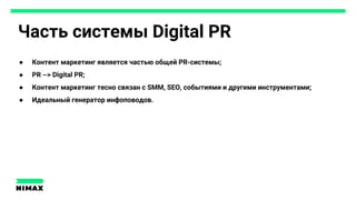 Часть системы Digital PR
● Контент маркетинг является частью общей PR-системы;
● PR —> Digital PR;
● Контент маркетинг тесно связан с SMM, SEO, событиями и другими инструментами;
● Идеальный генератор инфоповодов.
 