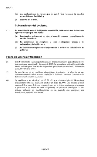 NIC 41
© IASCF
(b) una explicación de las razones por las que el valor razonable ha pasado a
ser medido con fiabilidad; y
(c) el efecto del cambio.
Subvenciones del gobierno
57 La entidad debe revelar la siguiente información, relacionada con la actividad
agrícola cubierta por esta Norma:
(a) la naturaleza y alcance de las subvenciones del gobierno reconocidas en los
estados financieros;
(b) las condiciones no cumplidas y otras contingencias anexas a las
subvenciones del gobierno; y
(c) los decrementos significativos esperados en el nivel de las subvenciones del
gobierno.
Fecha de vigencia y transición
58 Esta Norma tendrá vigencia para los estados financieros anuales que cubran periodos
que comiencen a partir del 1 de enero de 2003. Se aconseja su aplicación anticipada.
Si una entidad aplica esta Norma en periodos que comiencen antes del 1 de enero de
2003, revelará este hecho.
59 En esta Norma no se establecen disposiciones transitorias. La adopción de esta
Norma se contabilizará de acuerdo con la NIC 8
60 Se modificaron los párrafos 5, 6, 17, 20 y 21 y se eliminó el párrafo 14 mediante
el documento Mejoras a las NIIF emitido en mayo de 2008. Una entidad aplicará
esas modificaciones de forma prospectiva en los periodos anuales que comiencen
a partir del 1 de enero de 2009. Se permite su aplicación anticipada. Si una
entidad aplicase las modificaciones en un periodo que comience con
anterioridad, revelará este hecho.
Políticas Contables, Cambios en las
Estimaciones Contables y Errores.
 