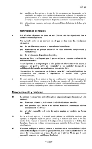 NIC 41
© IASCF
(a) cambios en los activos, a través de (i) crecimiento (un incremento en la
cantidad o una mejora en la calidad de cierto animal o planta); (ii) degradación
(un decremento en la cantidad o un deterioro en la calidad del animal o planta),
o bien (iii) procreación (obtención de plantas o animales vivos adicionales); o
(b) obtención de productos agrícolas, tal como el látex, la hoja de té, la lana y la
leche.
Definiciones generales
8 Los términos siguientes se usan, en esta Norma, con los significados que a
continuación se especifica:
Un mercado activo
(a) las partidas negociadas en el mercado son homogéneas;
es un mercado en el que se dan todas las condiciones
siguientes:
(b) normalmente se pueden encontrar en todo momento compradores y
vendedores; y
(c) los precios están disponibles al público.
Importe en libros es el importe por el que un activo se reconoce en el estado de
situación financiera.
Valor razonable es el importe por el cual puede ser intercambiado un activo, o
cancelado un pasivo, entre un comprador y un vendedor interesado y
debidamente informado, que realizan una transacción libre.
Subvenciones del gobierno son las definidas en la NIC 20 Contabilización de las
Subvenciones del Gobierno e Información a Revelar sobre Ayudas
Gubernamentales
9 El valor razonable de un activo se basa en su ubicación y condición, referidas al
momento actual. Como consecuencia de ello, por ejemplo, el valor razonable del
ganado vacuno en una granja es el precio del mismo en el mercado correspondiente,
menos el costo del transporte y otros costos de llevar las reses a ese mercado.
.
Reconocimiento y medición
10 La entidad reconocerá un activo biológico o un producto agrícola cuando, y sólo
cuando:
(a) la entidad controle el activo como resultado de sucesos pasados;
(b) sea probable que fluyan a la entidad beneficios económicos futuros
asociados con el activo; y
(c) el valor razonable o el costo del activo puedan ser medidos de forma
fiable.
11 En la actividad agrícola, el control puede ponerse en evidencia mediante, por
ejemplo, la propiedad legal del ganado vacuno y el marcado con hierro o por otro
medio de las reses en el momento de la adquisición, el nacimiento o el destete. Los
beneficios futuros se evalúan, normalmente, por medición de los atributos físicos
significativos.
12 Un activo biológico se medirá, tanto en el momento de su reconocimiento inicial
como al final del periodo sobre el que se informa, a su valor razonable menos los
costos de venta, excepto en el caso, descrito en el párrafo 30, de que el valor
razonable no pueda ser medido con fiabilidad.
 