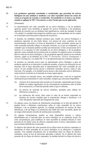 NIC 41
© IASCF
13 Los productos agrícolas cosechados o recolectados que procedan de activos
biológicos de una entidad se medirán a su valor razonable menos los costos de
venta en el punto de cosecha o recolección. Tal medición es el costo a esa fecha,
cuando se aplique la NIC 2 Inventarios
14 [Eliminado]
, u otra Norma que sea de aplicación.
15 La determinación del valor razonable de un activo biológico, o de un producto
agrícola, puede verse facilitada al agrupar los activos biológicos o los productos
agrícolas de acuerdo con sus atributos más significativos, como por ejemplo, la edad
o la calidad. La entidad seleccionará los atributos que se correspondan con los usados
en el mercado como base para la fijación de los precios.
16 A menudo, las entidades realizan contratos para vender sus activos biológicos o
productos agrícolas en una fecha futura. Los precios de estos contratos no son
necesariamente relevantes a la hora de determinar el valor razonable, puesto que el
valor razonable pretende reflejar el mercado corriente, en el que un comprador y un
vendedor que lo desearan podrían acordar una transacción. Como consecuencia de lo
anterior, no se ajustará el valor razonable de un activo biológico, o de un producto
agrícola, como resultado de la existencia de un contrato. En algunos casos, el contrato
para la venta de un activo biológico, o de un producto agrícola, puede ser un contrato
oneroso, según se ha definido en la NIC 37 Provisiones, Pasivos Contingentes y
Activos Contingentes
17 Si existiera un mercado activo para un determinado activo biológico o para un
producto agrícola en su ubicación y condición actuales, el precio de cotización en ese
mercado será la base adecuada para la determinación del valor razonable de ese
activo. Si una entidad tuviera acceso a diferentes mercados activos, usará el más
relevante. Por ejemplo, si la entidad tuviera acceso a dos mercados activos diferentes,
usará el precio existente en el mercado en el que espera operar.
. La citada NIC 37 es de aplicación para los contratos onerosos.
18 Si no existiera un mercado activo, una entidad utilizará uno o más de la siguiente
información para determinar el valor razonable, siempre que estuviesen disponibles:
(a) el precio de la transacción más reciente en el mercado, suponiendo que no haya
habido un cambio significativo en las circunstancias económicas entre la fecha
de la transacción y el final del periodo sobre el que se informa;
(b) los precios de mercado de activos similares, ajustados para reflejar las
diferencias existentes; y
(c) las referencias del sector, tales como el valor de un huerto expresado en
términos de envases estándar para la exportación, fanegas o hectáreas; o el
valor del ganado expresado por kilogramo de carne.
19 En algunos casos, las fuentes de información enumeradas en la lista del párrafo 18
pueden llevar a diferentes conclusiones sobre el valor razonable de un activo
biológico o de un producto agrícola. La entidad considerará las razones de tales
diferencias, a fin de llegar a la estimación más fiable del valor razonable, dentro de
un rango relativamente estrecho de estimaciones razonables.
20 En algunas circunstancias, pueden no estar disponibles precios o valores
determinados por el mercado para un activo biológico en su condición actual. En
estas circunstancias, para establecer el valor razonable la entidad utilizará el valor
presente de los flujos netos de efectivo esperados para el activo, descontados a una
tasa corriente definida por el mercado.
21 El objetivo del cálculo del valor presente de los flujos netos de efectivo esperados es
determinar el valor razonable de un activo biológico en su ubicación y condición
actuales. Una entidad considerará esto al determinar tanto los flujos de efectivo
estimados, como la tasa de descuento adecuada a utilizar. En el cálculo del valor
presente de los flujos de efectivo esperados, la entidad incluirá los flujos de efectivo
 