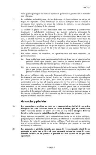 NIC 41
© IASCF
netos que los partícipes del mercado esperarían que el activo generase en su mercado
más relevante.
22 La entidad no incluirá flujos de efectivo destinados a la financiación de los activos, ni
flujos por impuestos o para restablecer los activos biológicos tras la cosecha o
recolección (por ejemplo, los costos de replantar los árboles, en una plantación
forestal, después de la tala de los mismos).
23 Al acordar el precio de una transacción libre, los vendedores y compradores
interesados y debidamente informados que quieran realizarla, consideran la
posibilidad de variación en los flujos de efectivo. De ello se sigue que el valor
razonable refleja la posibilidad de que se produzcan tales variaciones. De acuerdo con
esto, la entidad incorpora las expectativas de posibles variaciones en los flujos de
efectivo sobre los propios flujos de efectivo esperados, sobre las tasas de descuento o
sobre alguna combinación de ambos. Al determinar la tasa de descuento, la entidad
utilizará hipótesis coherentes con las que ha empleado en la estimación de los flujos
de efectivo esperados, con el fin de evitar el efecto de que algunas hipótesis se
cuenten doblemente o se ignoren.
24 Los costos pueden, en ocasiones, ser aproximaciones del valor razonable, en
particular cuando:
(a) haya tenido lugar poca transformación biológica desde que se incurrieron los
primeros costos (por ejemplo, para semillas de árboles frutales plantadas
inmediatamente antes del final del periodo sobre el que se informa); o
(b) no se espera que sea importante el impacto de la transformación biológica en el
precio (por ejemplo, para las fases iniciales de crecimiento de los pinos en una
plantación con un ciclo de producción de 30 años).
25 Los activos biológicos están, a menudo, físicamente adheridos a la tierra (por ejemplo
los árboles de una plantación forestal). Pudiera no existir un mercado separado para
los activos plantados en la tierra, pero haber un mercado activo para activos
combinados, esto es, para el paquete compuesto por los activos biológicos, los
terrenos no preparados y las mejoras efectuadas en dichos terrenos. Al determinar el
valor razonable de los activos biológicos, la entidad puede usar la información
relativa a este tipo de activos combinados. Por ejemplo, se puede llegar al valor
razonable de los activos biológicos restando, del valor razonable que corresponda a
los activos combinados, el valor razonable de los terrenos sin preparar y de las
mejoras efectuadas en dichos terrenos.
Ganancias y pérdidas
26 Las ganancias o pérdidas surgidas en el reconocimiento inicial de un activo
biológico a su valor razonable menos los costos de venta y por un cambio en el
valor razonable menos los costos de venta de un activo biológico deberán
incluirse en la ganancia o pérdida neta del periodo en que aparezcan.
27 Puede aparecer una pérdida, en el reconocimiento inicial de un activo biológico,
porque es preciso deducir los costos de venta, al determinar el valor razonable menos
los costos de venta del mencionado activo biológico. Puede aparecer una ganancia,
tras el reconocimiento inicial de un activo biológico, por ejemplo, a causa del
nacimiento de un becerro.
28 Las ganancias o pérdidas surgidas por causa del reconocimiento inicial de un
producto agrícola, que se lleva al valor razonable menos los costos de venta,
deberán incluirse en la ganancia o pérdida neta del periodo en el que éstas
aparezcan.
 