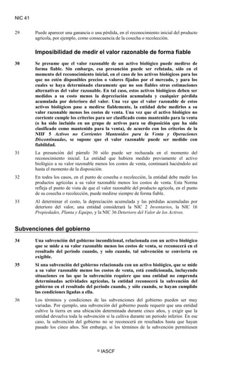 NIC 41
© IASCF
29 Puede aparecer una ganancia o una pérdida, en el reconocimiento inicial del producto
agrícola, por ejemplo, como consecuencia de la cosecha o recolección.
Imposibilidad de medir el valor razonable de forma fiable
30 Se presume que el valor razonable de un activo biológico puede medirse de
forma fiable. Sin embargo, esa presunción puede ser refutada, sólo en el
momento del reconocimiento inicial, en el caso de los activos biológicos para los
que no estén disponibles precios o valores fijados por el mercado, y para los
cuales se haya determinado claramente que no son fiables otras estimaciones
alternativas del valor razonable. En tal caso, estos activos biológicos deben ser
medidos a su costo menos la depreciación acumulada y cualquier pérdida
acumulada por deterioro del valor. Una vez que el valor razonable de estos
activos biológicos pase a medirse fiablemente, la entidad debe medirlos a su
valor razonable menos los costos de venta. Una vez que el activo biológico no
corriente cumple los criterios para ser clasificado como mantenido para la venta
(o ha sido incluido en un grupo de activos para su disposición que ha sido
clasificado como mantenido para la venta), de acuerdo con los criterios de la
NIIF 5 Activos no Corrientes Mantenidos para la Venta y Operaciones
Discontinuadas
31 La presunción del párrafo 30 sólo puede ser rechazada en el momento del
reconocimiento inicial. La entidad que hubiera medido previamente el activo
biológico a su valor razonable menos los costos de venta, continuará haciéndolo así
hasta el momento de la disposición.
, se supone que el valor razonable puede ser medido con
fiabilidad.
32 En todos los casos, en el punto de cosecha o recolección, la entidad debe medir los
productos agrícolas a su valor razonable menos los costos de venta. Esta Norma
refleja el punto de vista de que el valor razonable del producto agrícola, en el punto
de su cosecha o recolección, puede medirse siempre de forma fiable.
33 Al determinar el costo, la depreciación acumulada y las pérdidas acumuladas por
deterioro del valor, una entidad considerará la NIC 2 Inventarios, la NIC 16
Propiedades, Planta y Equipo, y la NIC 36 Deterioro del Valor de los Activos
Subvenciones del gobierno
.
34 Una subvención del gobierno incondicional, relacionada con un activo biológico
que se mide a su valor razonable menos los costos de venta, se reconocerá en el
resultado del periodo cuando, y solo cuando, tal subvención se convierta en
exigible.
35 Si una subvención del gobierno relacionada con un activo biológico, que se mide
a su valor razonable menos los costos de venta, está condicionada, incluyendo
situaciones en las que la subvención requiere que una entidad no emprenda
determinadas actividades agrícolas, la entidad reconocerá la subvención del
gobierno en el resultado del periodo cuando, y sólo cuando, se hayan cumplido
las condiciones ligadas a ella.
36 Los términos y condiciones de las subvenciones del gobierno pueden ser muy
variadas. Por ejemplo, una subvención del gobierno puede requerir que una entidad
cultive la tierra en una ubicación determinada durante cinco años, y exigir que la
entidad devuelva toda la subvención si la cultiva durante un periodo inferior. En ese
caso, la subvención del gobierno no se reconocerá en resultados hasta que hayan
pasado los cinco años. Sin embargo, si los términos de la subvención permitiesen
 