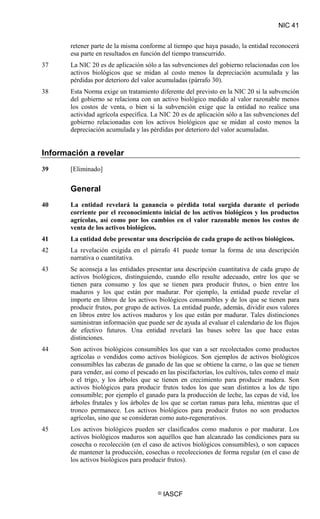 NIC 41
© IASCF
retener parte de la misma conforme al tiempo que haya pasado, la entidad reconocerá
esa parte en resultados en función del tiempo transcurrido.
37 La NIC 20 es de aplicación sólo a las subvenciones del gobierno relacionadas con los
activos biológicos que se midan al costo menos la depreciación acumulada y las
pérdidas por deterioro del valor acumuladas (párrafo 30).
38 Esta Norma exige un tratamiento diferente del previsto en la NIC 20 si la subvención
del gobierno se relaciona con un activo biológico medido al valor razonable menos
los costos de venta, o bien si la subvención exige que la entidad no realice una
actividad agrícola específica. La NIC 20 es de aplicación sólo a las subvenciones del
gobierno relacionadas con los activos biológicos que se midan al costo menos la
depreciación acumulada y las pérdidas por deterioro del valor acumuladas.
Información a revelar
39 [Eliminado]
General
40 La entidad revelará la ganancia o pérdida total surgida durante el periodo
corriente por el reconocimiento inicial de los activos biológicos y los productos
agrícolas, así como por los cambios en el valor razonable menos los costos de
venta de los activos biológicos.
41 La entidad debe presentar una descripción de cada grupo de activos biológicos.
42 La revelación exigida en el párrafo 41 puede tomar la forma de una descripción
narrativa o cuantitativa.
43 Se aconseja a las entidades presentar una descripción cuantitativa de cada grupo de
activos biológicos, distinguiendo, cuando ello resulte adecuado, entre los que se
tienen para consumo y los que se tienen para producir frutos, o bien entre los
maduros y los que están por madurar. Por ejemplo, la entidad puede revelar el
importe en libros de los activos biológicos consumibles y de los que se tienen para
producir frutos, por grupo de activos. La entidad puede, además, dividir esos valores
en libros entre los activos maduros y los que están por madurar. Tales distinciones
suministran información que puede ser de ayuda al evaluar el calendario de los flujos
de efectivo futuros. Una entidad revelará las bases sobre las que hace estas
distinciones.
44 Son activos biológicos consumibles los que van a ser recolectados como productos
agrícolas o vendidos como activos biológicos. Son ejemplos de activos biológicos
consumibles las cabezas de ganado de las que se obtiene la carne, o las que se tienen
para vender, así como el pescado en las piscifactorías, los cultivos, tales como el maíz
o el trigo, y los árboles que se tienen en crecimiento para producir madera. Son
activos biológicos para producir frutos todos los que sean distintos a los de tipo
consumible; por ejemplo el ganado para la producción de leche, las cepas de vid, los
árboles frutales y los árboles de los que se cortan ramas para leña, mientras que el
tronco permanece. Los activos biológicos para producir frutos no son productos
agrícolas, sino que se consideran como auto-regenerativos.
45 Los activos biológicos pueden ser clasificados como maduros o por madurar. Los
activos biológicos maduros son aquéllos que han alcanzado las condiciones para su
cosecha o recolección (en el caso de activos biológicos consumibles), o son capaces
de mantener la producción, cosechas o recolecciones de forma regular (en el caso de
los activos biológicos para producir frutos).
 