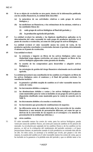 NIC 41
© IASCF
46 Si no es objeto de revelación en otra parte, dentro de la información publicada
con los estados financieros, la entidad debe describir:
(a) la naturaleza de sus actividades relativas a cada grupo de activos
biológico; y
(b) las mediciones no financieras, o las estimaciones de las mismas, relativas a
las cantidades físicas de:
(i) cada grupo de activos biológicos al final del periodo; y
(ii) la producción agrícola del periodo.
47 La entidad revelará los métodos y las hipótesis significativas aplicadas en la
determinación del valor razonable de cada grupo de productos agrícolas en el
punto de cosecha o recolección, así como de cada grupo de activos biológicos.
48 La entidad revelará el valor razonable menos los costos de venta, de los
productos agrícolas cosechados o recolectados durante el periodo, determinando
el mismo en el punto de recolección.
49 Una entidad revelará:
(a) la existencia e importe en libros de los activos biológicos sobre cuya
titularidad tenga alguna restricción, así como el importe en libros de los
activos biológicos pignorados como garantía de deudas;
(b) la cuantía de los compromisos para desarrollar o adquirir activos
biológico; y
(c) las estrategias de gestión del riesgo financiero relacionado con la actividad
agrícola.
50 La entidad presentará una conciliación de los cambios en el importe en libros de
los activos biológicos entre el comienzo y el final del periodo corriente. La
conciliación incluirá:
(a) la ganancia o pérdida surgida de cambios en el valor razonable menos los
costos de venta;
(b) los incrementos debidos a compras;
(c) las disminuciones debidas a ventas y los activos biológicos clasificados
como mantenidos para la venta (o incluidos en un grupo de activos para su
disposición clasificado como mantenido para la venta) de acuerdo con la
NIIF 5;
(d) los decrementos debidos a la cosecha o recolección;
(e) los incrementos que procedan de combinaciones de negocios;
(f) las diferencias netas de cambio derivadas de la conversión de los estados
financieros a una moneda de presentación diferente, así como las que se
derivan de la conversión de un negocio en el extranjero a la moneda de
presentación de la entidad que informa; y
(g) otros cambios.
51 El valor razonable menos los costos de venta, para los activos biológicos, puede
variar por causa de cambios físicos, así como por causa de cambios en los precios de
mercado. La revelación por separado de los cambios físicos y de los cambios en los
precios, es útil en la evaluación del rendimiento del periodo corriente y al hacer
proyecciones futuras, en particular cuando el ciclo productivo se extiende más allá de
un año. En tales casos, se aconseja a la entidad que revele, por grupos o de otra
manera, la cuantía del cambio en el valor razonable menos los costos de venta, que se
ha incluido en la ganancia o la pérdida neta del periodo y que es debido tanto a los
 