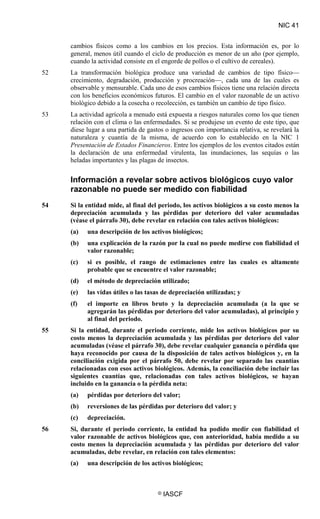 NIC 41
© IASCF
cambios físicos como a los cambios en los precios. Esta información es, por lo
general, menos útil cuando el ciclo de producción es menor de un año (por ejemplo,
cuando la actividad consiste en el engorde de pollos o el cultivo de cereales).
52 La transformación biológica produce una variedad de cambios de tipo físico—
crecimiento, degradación, producción y procreación—, cada una de las cuales es
observable y mensurable. Cada uno de esos cambios físicos tiene una relación directa
con los beneficios económicos futuros. El cambio en el valor razonable de un activo
biológico debido a la cosecha o recolección, es también un cambio de tipo físico.
53 La actividad agrícola a menudo está expuesta a riesgos naturales como los que tienen
relación con el clima o las enfermedades. Si se produjese un evento de este tipo, que
diese lugar a una partida de gastos o ingresos con importancia relativa, se revelará la
naturaleza y cuantía de la misma, de acuerdo con lo establecido en la NIC 1
Presentación de Estados Financieros
Información a revelar sobre activos biológicos cuyo valor
razonable no puede ser medido con fiabilidad
. Entre los ejemplos de los eventos citados están
la declaración de una enfermedad virulenta, las inundaciones, las sequías o las
heladas importantes y las plagas de insectos.
54 Si la entidad mide, al final del periodo, los activos biológicos a su costo menos la
depreciación acumulada y las pérdidas por deterioro del valor acumuladas
(véase el párrafo 30), debe revelar en relación con tales activos biológicos:
(a) una descripción de los activos biológicos;
(b) una explicación de la razón por la cual no puede medirse con fiabilidad el
valor razonable;
(c) si es posible, el rango de estimaciones entre las cuales es altamente
probable que se encuentre el valor razonable;
(d) el método de depreciación utilizado;
(e) las vidas útiles o las tasas de depreciación utilizadas; y
(f) el importe en libros bruto y la depreciación acumulada (a la que se
agregarán las pérdidas por deterioro del valor acumuladas), al principio y
al final del periodo.
55 Si la entidad, durante el periodo corriente, mide los activos biológicos por su
costo menos la depreciación acumulada y las pérdidas por deterioro del valor
acumuladas (véase el párrafo 30), debe revelar cualquier ganancia o pérdida que
haya reconocido por causa de la disposición de tales activos biológicos y, en la
conciliación exigida por el párrafo 50, debe revelar por separado las cuantías
relacionadas con esos activos biológicos. Además, la conciliación debe incluir las
siguientes cuantías que, relacionadas con tales activos biológicos, se hayan
incluido en la ganancia o la pérdida neta:
(a) pérdidas por deterioro del valor;
(b) reversiones de las pérdidas por deterioro del valor; y
(c) depreciación.
56 Si, durante el periodo corriente, la entidad ha podido medir con fiabilidad el
valor razonable de activos biológicos que, con anterioridad, había medido a su
costo menos la depreciación acumulada y las pérdidas por deterioro del valor
acumuladas, debe revelar, en relación con tales elementos:
(a) una descripción de los activos biológicos;
 