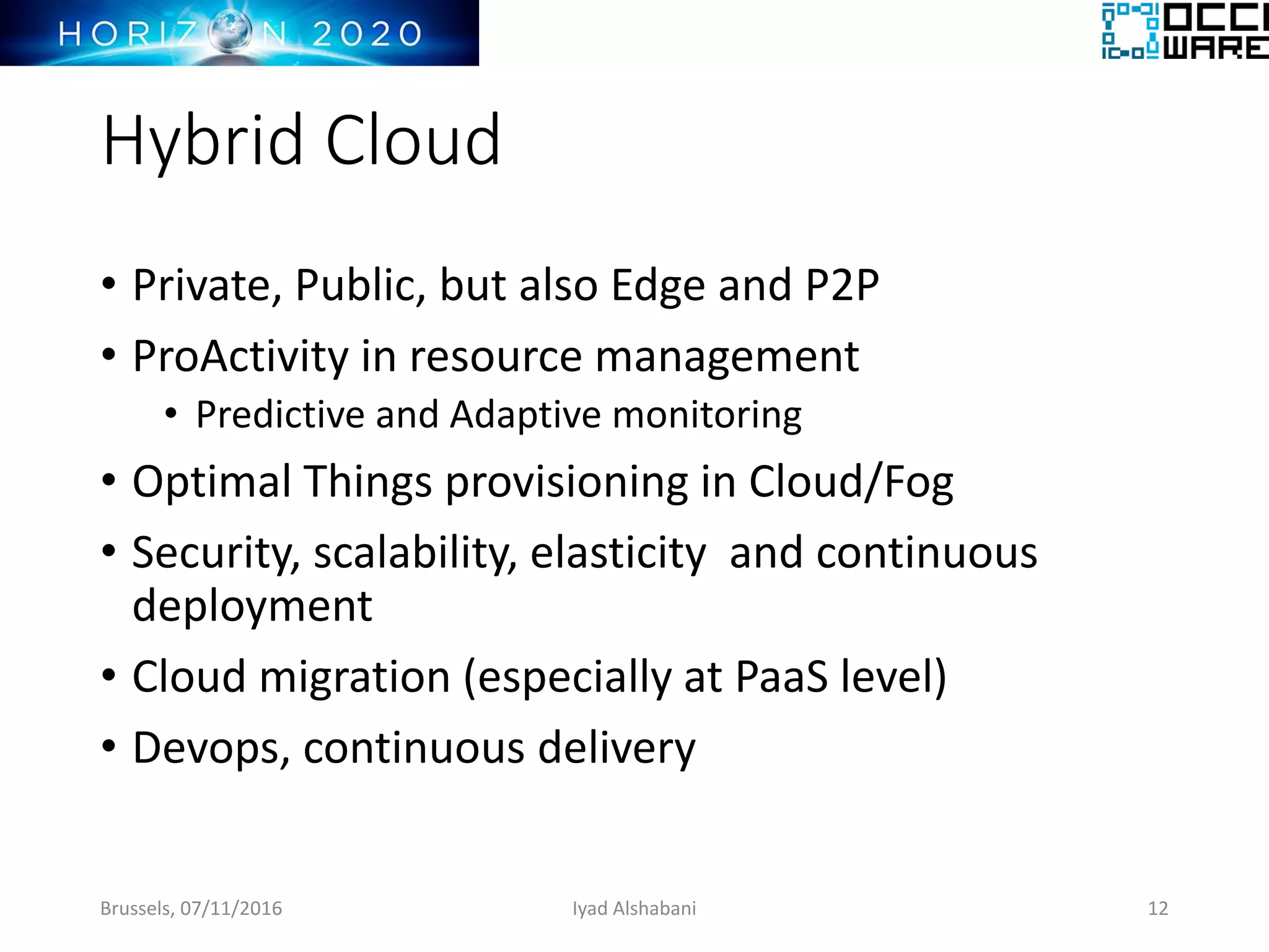 Hybrid Cloud
• Private, Public, but also Edge and P2P
• ProActivity in resource management
• Predictive and Adaptive monitoring
• Optimal Things provisioning in Cloud/Fog
• Security, scalability, elasticity and continuous
deployment
• Cloud migration (especially at PaaS level)
• Devops, continuous delivery
Brussels, 07/11/2016 Iyad Alshabani 12
 