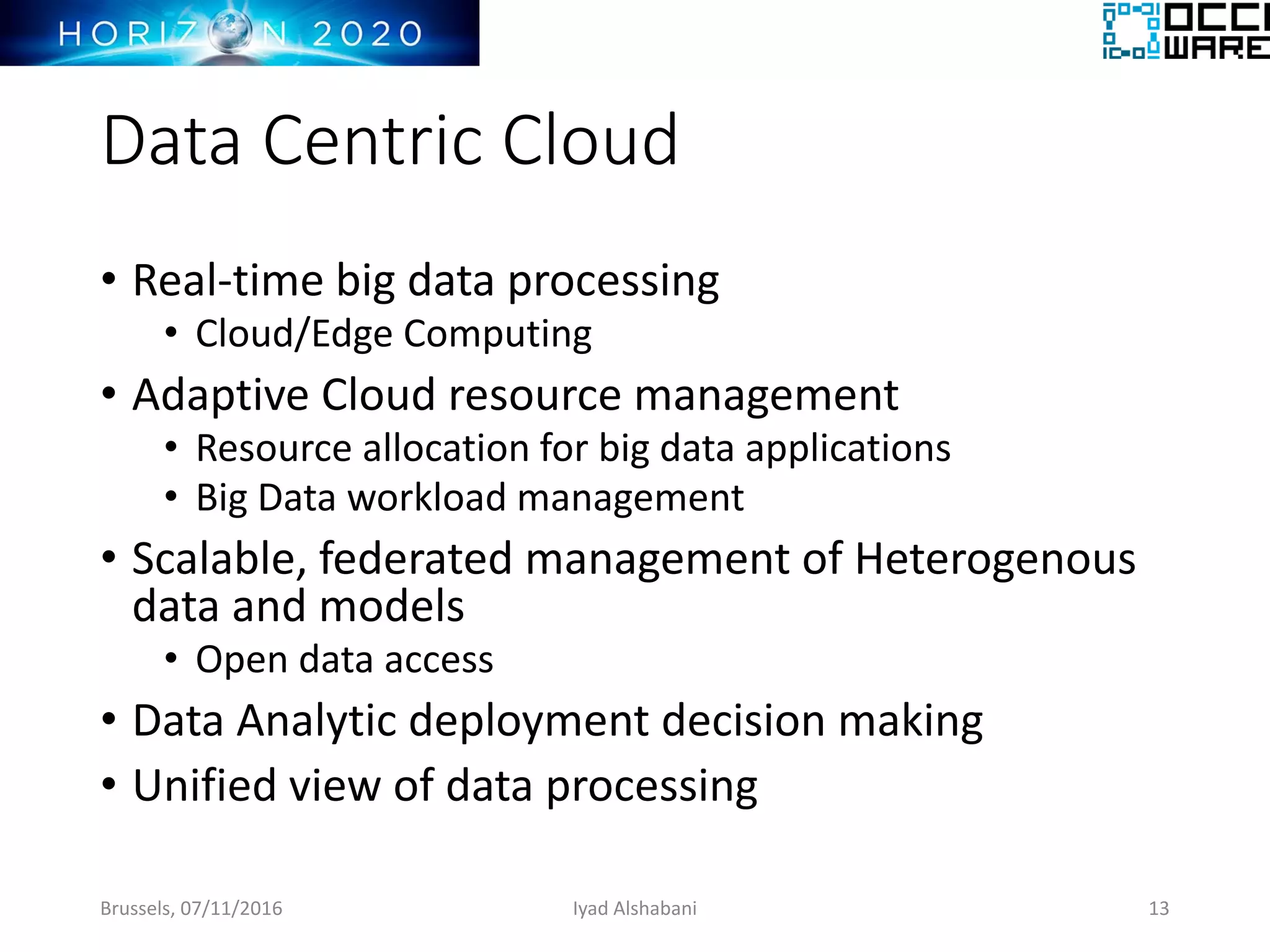 Data Centric Cloud
• Real-time big data processing
• Cloud/Edge Computing
• Adaptive Cloud resource management
• Resource allocation for big data applications
• Big Data workload management
• Scalable, federated management of Heterogenous
data and models
• Open data access
• Data Analytic deployment decision making
• Unified view of data processing
Brussels, 07/11/2016 Iyad Alshabani 13
 