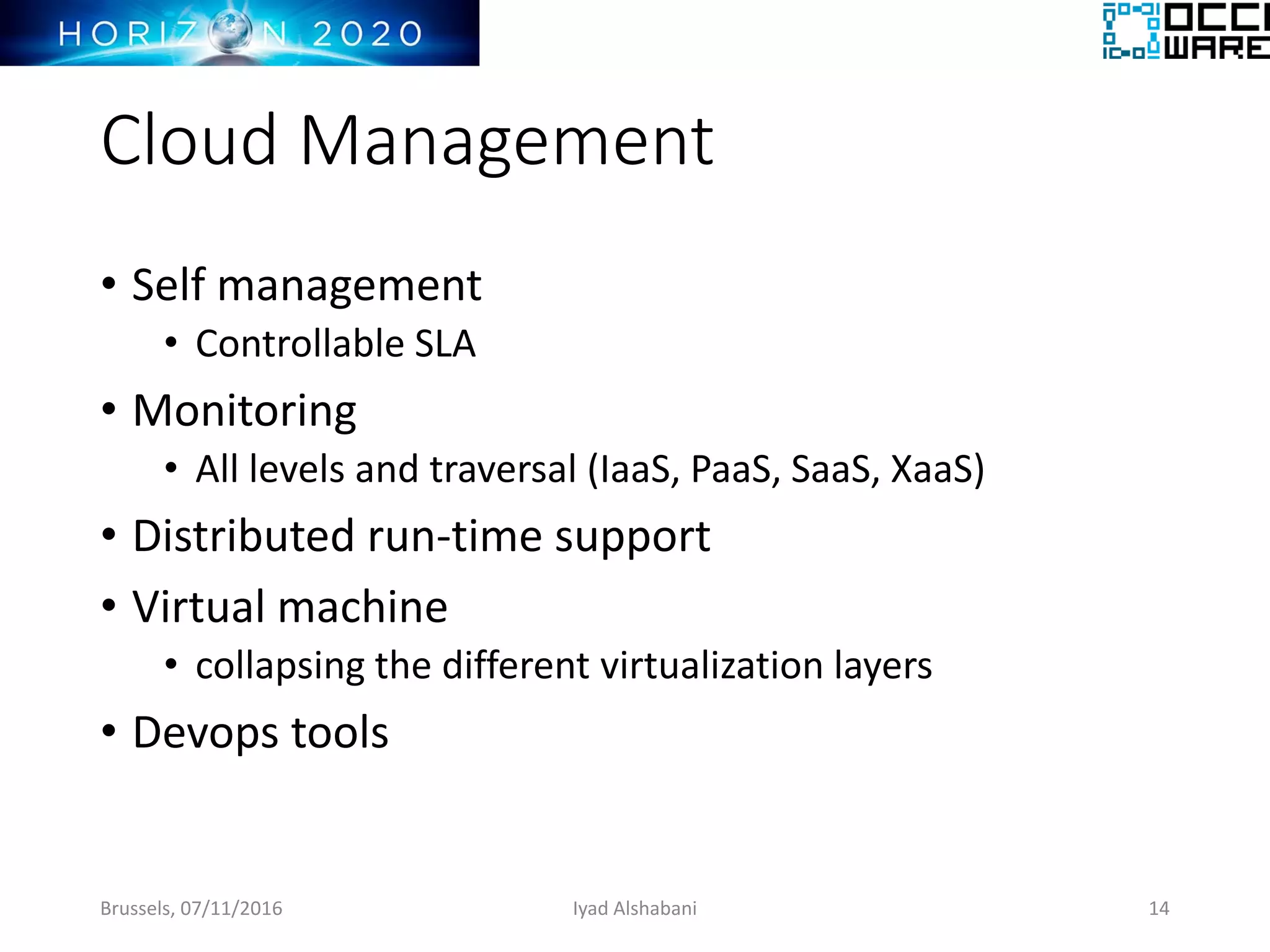 Cloud Management
• Self management
• Controllable SLA
• Monitoring
• All levels and traversal (IaaS, PaaS, SaaS, XaaS)
• Distributed run-time support
• Virtual machine
• collapsing the different virtualization layers
• Devops tools
Brussels, 07/11/2016 Iyad Alshabani 14
 