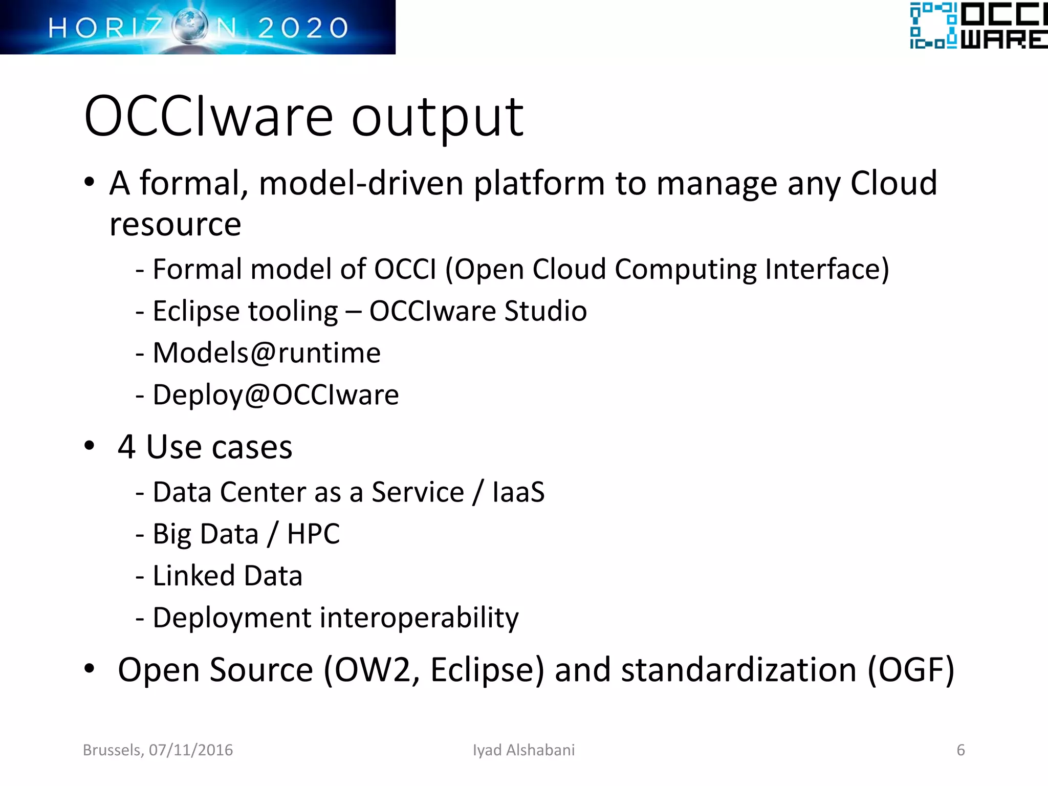 OCCIware output
• A formal, model-driven platform to manage any Cloud
resource
- Formal model of OCCI (Open Cloud Computing Interface)
- Eclipse tooling – OCCIware Studio
- Models@runtime
- Deploy@OCCIware
• 4 Use cases
- Data Center as a Service / IaaS
- Big Data / HPC
- Linked Data
- Deployment interoperability
• Open Source (OW2, Eclipse) and standardization (OGF)
Brussels, 07/11/2016 6Iyad Alshabani
 