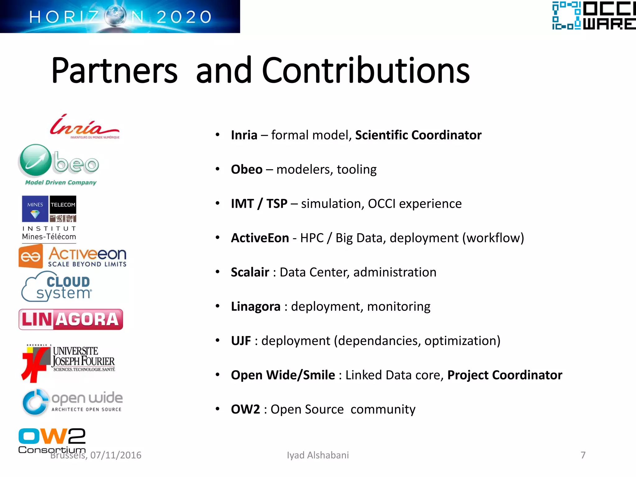 Partners and Contributions
• Inria – formal model, Scientific Coordinator
• Obeo – modelers, tooling
• IMT / TSP – simulation, OCCI experience
• ActiveEon - HPC / Big Data, deployment (workflow)
• Scalair : Data Center, administration
• Linagora : deployment, monitoring
• UJF : deployment (dependancies, optimization)
• Open Wide/Smile : Linked Data core, Project Coordinator
• OW2 : Open Source community
Brussels, 07/11/2016 7Iyad Alshabani
 