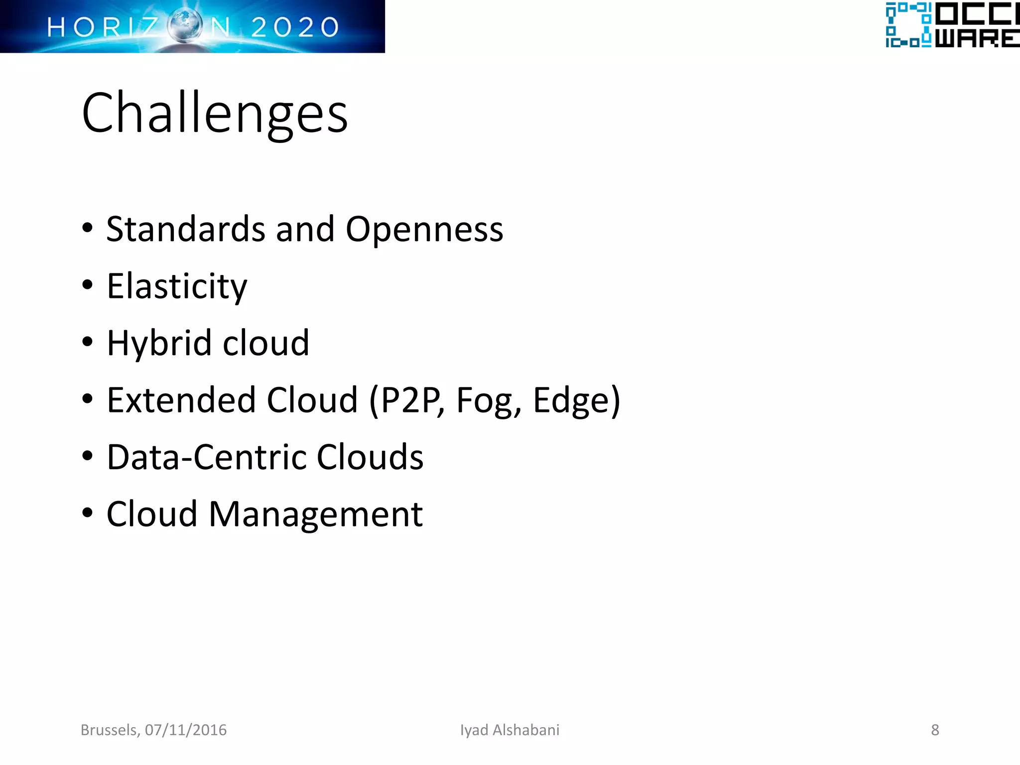 Challenges
• Standards and Openness
• Elasticity
• Hybrid cloud
• Extended Cloud (P2P, Fog, Edge)
• Data-Centric Clouds
• Cloud Management
Brussels, 07/11/2016 8Iyad Alshabani
 