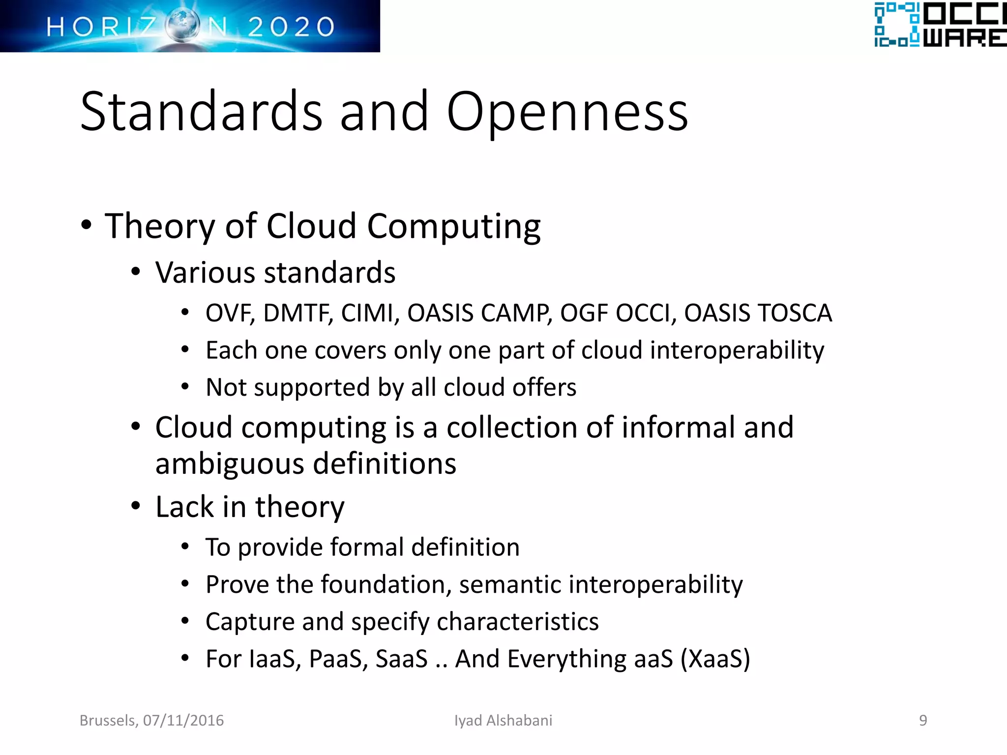 Standards and Openness
• Theory of Cloud Computing
• Various standards
• OVF, DMTF, CIMI, OASIS CAMP, OGF OCCI, OASIS TOSCA
• Each one covers only one part of cloud interoperability
• Not supported by all cloud offers
• Cloud computing is a collection of informal and
ambiguous definitions
• Lack in theory
• To provide formal definition
• Prove the foundation, semantic interoperability
• Capture and specify characteristics
• For IaaS, PaaS, SaaS .. And Everything aaS (XaaS)
Brussels, 07/11/2016 Iyad Alshabani 9
 