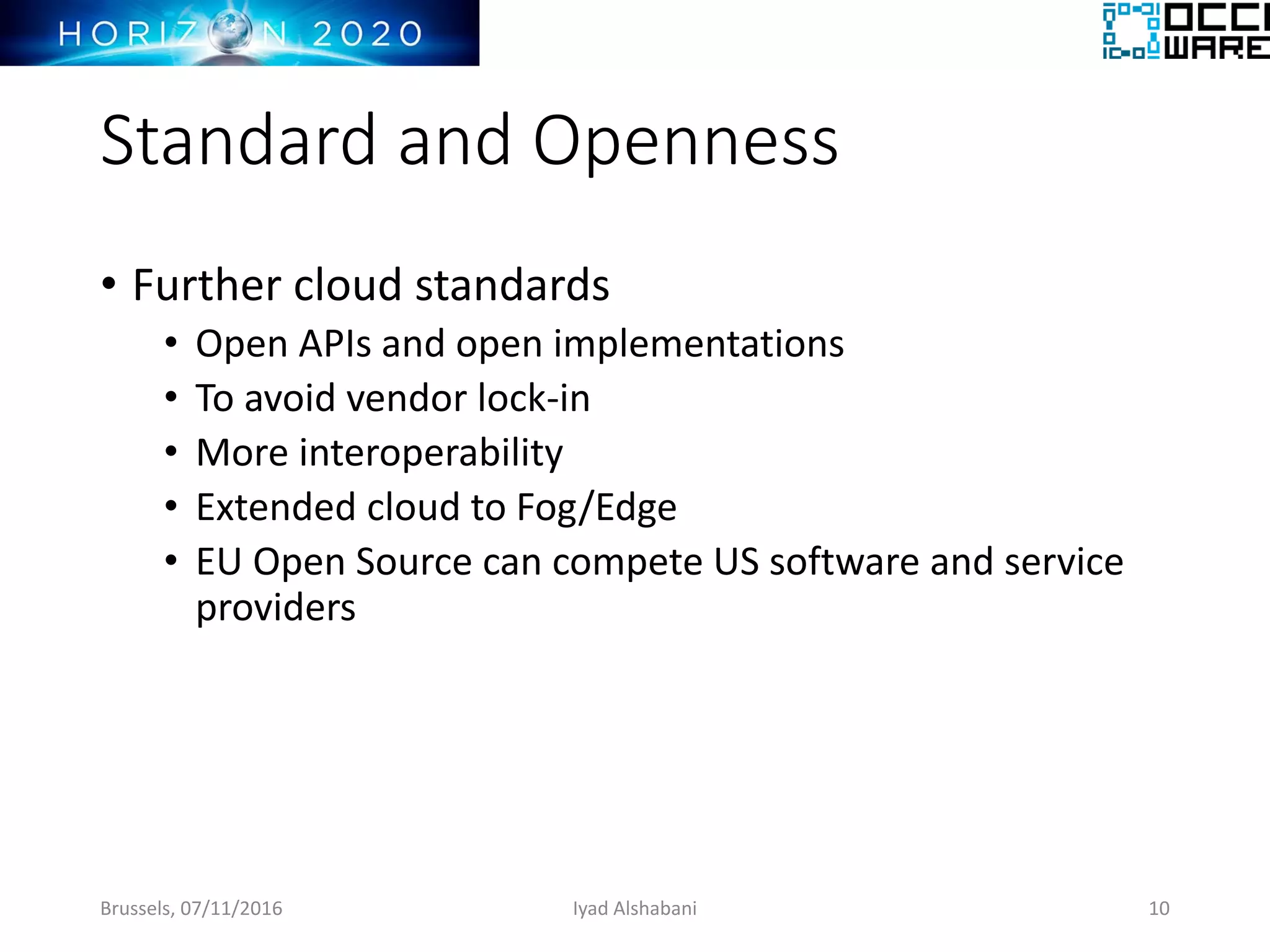 Standard and Openness
• Further cloud standards
• Open APIs and open implementations
• To avoid vendor lock-in
• More interoperability
• Extended cloud to Fog/Edge
• EU Open Source can compete US software and service
providers
Brussels, 07/11/2016 Iyad Alshabani 10
 