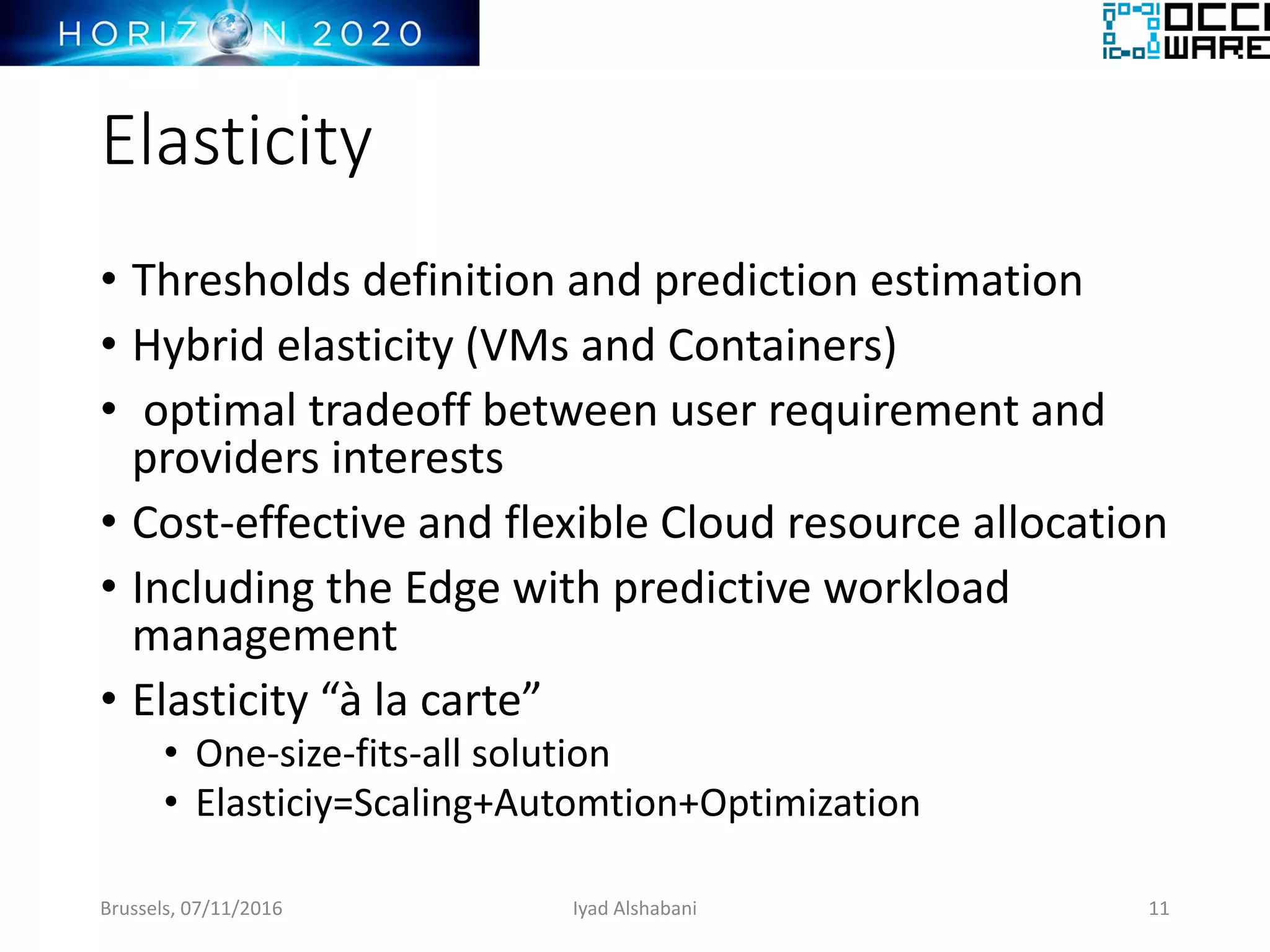 Elasticity
• Thresholds definition and prediction estimation
• Hybrid elasticity (VMs and Containers)
• optimal tradeoff between user requirement and
providers interests
• Cost-effective and flexible Cloud resource allocation
• Including the Edge with predictive workload
management
• Elasticity “à la carte”
• One-size-fits-all solution
• Elasticiy=Scaling+Automtion+Optimization
Brussels, 07/11/2016 Iyad Alshabani 11
 
