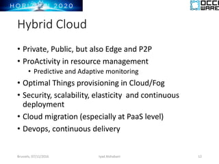 Hybrid Cloud
• Private, Public, but also Edge and P2P
• ProActivity in resource management
• Predictive and Adaptive monitoring
• Optimal Things provisioning in Cloud/Fog
• Security, scalability, elasticity and continuous
deployment
• Cloud migration (especially at PaaS level)
• Devops, continuous delivery
Brussels, 07/11/2016 Iyad Alshabani 12
 