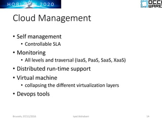 Cloud Management
• Self management
• Controllable SLA
• Monitoring
• All levels and traversal (IaaS, PaaS, SaaS, XaaS)
• Distributed run-time support
• Virtual machine
• collapsing the different virtualization layers
• Devops tools
Brussels, 07/11/2016 Iyad Alshabani 14
 
