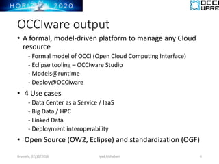 OCCIware output
• A formal, model-driven platform to manage any Cloud
resource
- Formal model of OCCI (Open Cloud Computing Interface)
- Eclipse tooling – OCCIware Studio
- Models@runtime
- Deploy@OCCIware
• 4 Use cases
- Data Center as a Service / IaaS
- Big Data / HPC
- Linked Data
- Deployment interoperability
• Open Source (OW2, Eclipse) and standardization (OGF)
Brussels, 07/11/2016 6Iyad Alshabani
 