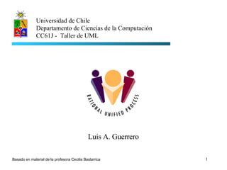 Luis A. Guerrero Universidad de Chile Departamento de Ciencias de la Computación CC61J -  Taller de UML Basado en material de la profesora Cecilia Bastarrica 