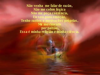 Não venha  me falar de razão, Não me cobre lógica Não me peça coerência, Eu sou pura emoção, Tenho razões e motivações próprias, Me movimento por paixão, Essa é minha religião e minha ciência. 