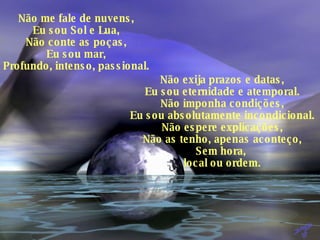 Não me fale de nuvens, Eu sou Sol e Lua, Não conte as poças, Eu sou mar, Profundo, intenso, passional. Não exija prazos e datas, Eu sou eternidade e atemporal. Não imponha condições, Eu sou absolutamente incondicional. Não espere explicações, Não as tenho, apenas aconteço, Sem hora,  local ou ordem. 