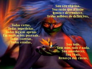 Sou seu objetivo, Sua razão que a razão Ignora e desconhece, Tenho milhões de definições, Todas certas, Todas imperfeitas, Todas lógicas apenas Em motivações pessoais, Todas corretas, Todas erradas, Sou tudo, Sem mim, tudo é nada. Sou amanhecer, Sou Fênix, Renasço das cinzas, 