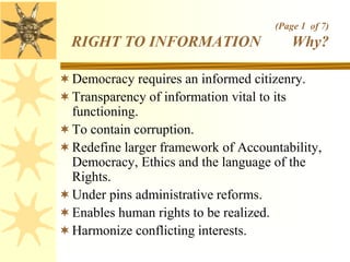 (Page 1 of 7)
  RIGHT TO INFORMATION                   Why?

 Democracy requires an informed citizenry.
 Transparency of information vital to its
  functioning.
 To contain corruption.
 Redefine larger framework of Accountability,
  Democracy, Ethics and the language of the
  Rights.
 Under pins administrative reforms.
 Enables human rights to be realized.
 Harmonize conflicting interests.
 