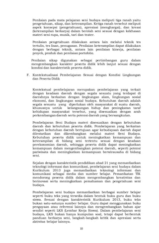 10
Penilaian pada mata pelajaran seni budaya meliputi tiga ranah yaitu
pengetahuan, sikap, dan keterampilan. Ketiga ranah tersebut meliputi
aspek konsepsi (pengetahuan), apresiasi (menghargai), dan kreasi
(keterampilan berkarya) dalam berolah seni sesuai dengan kekhasan
materi seni rupa, musik, tari dan teater.
Penilaian pengetahuan dilakukan antara lain melalui teknik tes
tertulis, tes lisan, penugasan. Penilaian keterampilan dapat dilakukan
dengan berbagai teknik, antara lain penilaian kinerja, penilaian
proyek, produk dan penilaian portofolio.
Penilaian sikap digunakan sebagai pertimbangan guru dalam
mengembangkan karakter peserta didik lebih lanjut sesuai dengan
kondisi dan karakteristik peserta didik.
F. Kontekstualisasi Pembelajaran Sesuai dengan Kondisi Lingkungan
dan Peserta Didik
Kontekstual pembelajaran merupakan pembelajaran yang terkait
dengan keadaan daerah dengan segala sesuatu yang terdapat di
daerahnya berkaitan dengan lingkungan alam, lingkungan sosial
ekonomi, dan lingkungan sosial budaya. Kebutuhan daerah adalah
segala sesuatu yang diperlukan oleh masyarakat di suatu daerah,
khususnya untuk kelangsungan hidup dan peningkatan taraf
kehidupan masyarakat tersebut, yang disesuaikan dengan arah
perkembangan daerah serta potensi daerah yang bersangkutan.
Pembelajaran Seni Budaya materi disesuaikan dengan kebutuhan
daerah dan kebutuhan peserta didik. Pembelajaran yang berkaitan
dengan kebutuhan daerah bertujuan agar kebudayaan daerah dapat
dilestarikan dan dikembangkan melalui materi Seni Budaya.
Kebutuhan peserta didik untuk meningkatkan kemampuan dan
keterampilan di bidang seni tertentu sesuai dengan keadaan
perekonomian daerah, sehingga peserta didik dapat meningkatkan
kemampuan dalam mengembangkan potensi daerah, seperti potensi
pariwisata dan meningkatkan kemampuan berwirausaha di bidang
seni.
Sejalan dengan karakteristik pendidikan abad 21 yang memanfaatkan
teknologi informasi dan komunikasi, pembelajaran seni budaya dalam
Kurikulum 2013 juga memanfaatkan teknologi informasi dan
komunikasi sebagai media dan sumber belajar. Pemanfaatan TIK
mendorong peserta didik dalam mengembangkan kreativitas dan
berinovasi serta meningkatkan pemahaman dan pengetahuan seni
budaya.
Pembelajaran seni budaya memanfaatkan berbagai sumber belajar
seperti buku teks yang tersedia dalam bentuk buku guru dan buku
siswa. Sesuai dengan karakteristik Kurikulum 2013, buku teks
bukan satu-satunya sumber belajar. Guru dapat menggunakan buku
pengayaan atau referensi lainnya dan mengembangkan bahan ajar
sendiri seperti LKS (Lembar Kerja Siswa). Dalam pembelajaran seni
budaya, LKS bukan hanya kumpulan soal, tetapi dapat berbentuk
panduan berkarya seni, langkah-langkah kritik dan apresiasi serta
aktivitas belajar lainnya.
 