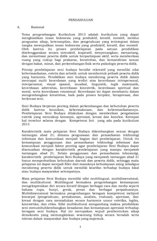 1
PENDAHULUAN
A. Rasional
Tema pengembangan Kurikulum 2013 adalah kurikulum yang dapat
menghasilkan insan Indonesia yang produktif, kreatif, inovatif, melalui
penguatan sikap, keterampilan, dan pengetahuan yang terintegrasi dalam
rangka mewujudkan insan Indonesia yang produktif, kreatif, dan inovatif.
Oleh karena itu proses pembelajaran pada satuan pendidikan
diselenggarakan secara interaktif, inspiratif, menyenangkan, menantang,
dan memotivasi peserta didik untuk berpartisipasi aktif, serta memberikan
ruang yang cukup bagi prakarsa, kreativitas, dan kemandirian sesuai
dengan bakat, minat, dan perkembangan fisik serta psikologis peserta didik.
Prinsip pembelajaran seni budaya bersifat rekreatif yang memiliki nilai
kebermanfaatan, estetis dan artistik untuk membentuk pribadi peserta didik
yang harmonis. Pendidikan seni budaya mendorong peserta didik dalam
mencapai multi kecerdasan yang terdiri atas kecerdasan intrapersonal,
interpersonal, visual spasial, musikal, linguistik, logik matematik,
kecerdasan adversitas, kecerdasan kinestetik, kecerdasan spiritual dan
moral, serta kecerdasan emosional. Kecerdasan ini dapat membantu dalam
mengembangkan kreativitas, baik pada proses berpikir, berapresasi, dan
berkreasi seni.
Seni Budaya berperan penting dalam perkembangan dan kebutuhan peserta
didik karena keunikan, kebermaknaan, dan kebermanfaatannya.
Pembelajaran Seni Budaya dilakukan dengan memberikan pengalaman
estetik yang mencakup konsepsi, apresiasi, kreasi dan koneksi. Keempat
hal tersebut selaras dengan Kompetensi Inti yang ada pada kurikulum
2013
Karakteristik mata pelajaran Seni Budaya dikembangkan sesuai dengan
tantangan abad 21, dimana penguasaan dan pemanfaatan tekhnologi
informasi dan komunikasi menjadi bagian dari pembelajaran. Untuk itu
kemampuan penggunaan dan pemanfaatan tekhnologi informasi dan
komunikasi menjadi faktor penting agar pembelajaran Seni Budaya dapat
disesuaikan dengan karakteristik pembelajaran yang mampu menjawab
tantangan abad 21. Selain penggunaan dan pemanfaatan teknonolgi,
karakteristik pembelajaran Seni Budaya yang menjawab tantangan abad 21
harus memperhatikan kebutuhan daerah dan peserta didik, sehingga mata
pelajaran ini dapat menjadi filter dari masuknya kebudayaan asing sekaligus
mendorong peserta didik untuk memiliki kearifan terhadap budaya lokal
atau budaya masyarakat setempatnya.
Mata pelajaran Seni Budaya memiliki sifat multilingual, multidimensional,
dan multikultural. Multilingual bermakna pengembangan kemampuan
mengekspresikan diri secara kreatif dengan berbagai cara dan media seperti
bahasa rupa, bunyi, gerak, peran dan berbagai perpaduannya.
Multidimensional bermakna pengembangan beragam kompetensi meliputi
konsepsi (pengetahuan, pemahaman, analisis, evaluasi), apresiasi, dan
kreasi dengan cara memadukan secara harmonis unsur estetika, logika,
kinestetika, dan etika. Sifat multikultural mengandung makna pendidikan
seni menumbuhkembangkan kesadaran dan kemampuan apresiasi terhadap
beragam seni budaya. Hal ini merupakan wujud pembentukan sikap
demokratis yang memungkinkan seseorang hidup secara beradab serta
toleran dalam masyarakat dan budaya yang majemuk.
 