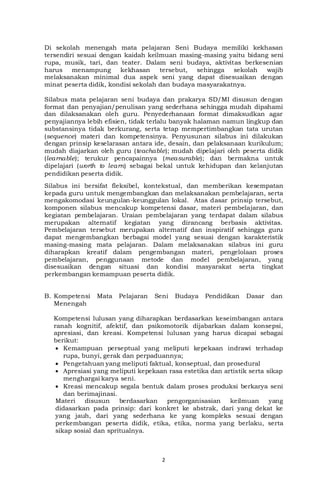 2
Di sekolah menengah mata pelajaran Seni Budaya memiliki kekhasan
tersendiri sesuai dengan kaidah keilmuan masing-masing yaitu bidang seni
rupa, musik, tari, dan teater. Dalam seni budaya, aktivitas berkesenian
harus menampung kekhasan tersebut, sehingga sekolah wajib
melaksanakan minimal dua aspek seni yang dapat disesuaikan dengan
minat peserta didik, kondisi sekolah dan budaya masyarakatnya.
Silabus mata pelajaran seni budaya dan prakarya SD/MI disusun dengan
format dan penyajian/penulisan yang sederhana sehingga mudah dipahami
dan dilaksanakan oleh guru. Penyederhanaan format dimaksudkan agar
penyajiannya lebih efisien, tidak terlalu banyak halaman namun lingkup dan
substansinya tidak berkurang, serta tetap mempertimbangkan tata urutan
(sequence) materi dan kompetensinya. Penyusunan silabus ini dilakukan
dengan prinsip keselarasan antara ide, desain, dan pelaksanaan kurikulum;
mudah diajarkan oleh guru (teachable); mudah dipelajari oleh peserta didik
(learnable); terukur pencapainnya (measurable); dan bermakna untuk
dipelajari (worth to learn) sebagai bekal untuk kehidupan dan kelanjutan
pendidikan peserta didik.
Silabus ini bersifat fleksibel, kontekstual, dan memberikan kesempatan
kepada guru untuk mengembangkan dan melaksanakan pembelajaran, serta
mengakomodasi keungulan-keunggulan lokal. Atas dasar prinsip tersebut,
komponen silabus mencakup kompetensi dasar, materi pembelajaran, dan
kegiatan pembelajaran. Uraian pembelajaran yang terdapat dalam silabus
merupakan alternatif kegiatan yang dirancang berbasis aktivitas.
Pembelajaran tersebut merupakan alternatif dan inspiratif sehingga guru
dapat mengembangkan berbagai model yang sesuai dengan karakteristik
masing-masing mata pelajaran. Dalam melaksanakan silabus ini guru
diharapkan kreatif dalam pengembangan materi, pengelolaan proses
pembelajaran, penggunaan metode dan model pembelajaran, yang
disesuaikan dengan situasi dan kondisi masyarakat serta tingkat
perkembangan kemampuan peserta didik.
B. Kompetensi Mata Pelajaran Seni Budaya Pendidikan Dasar dan
Menengah
Kompetensi lulusan yang diharapkan berdasarkan keseimbangan antara
ranah kognitif, afektif, dan psikomotorik dijabarkan dalam konsepsi,
apresiasi, dan kreasi. Kompetensi lulusan yang harus dicapai sebagai
berikut:
 Kemampuan perseptual yang meliputi kepekaan indrawi terhadap
rupa, bunyi, gerak dan perpaduannya;
 Pengetahuan yang meliputi faktual, konseptual, dan prosedural
 Apresiasi yang meliputi kepekaan rasa estetika dan artistik serta sikap
menghargai karya seni.
 Kreasi mencakup segala bentuk dalam proses produksi berkarya seni
dan berimajinasi.
Materi disusun berdasarkan pengorganisasian keilmuan yang
didasarkan pada prinsip: dari konkret ke abstrak, dari yang dekat ke
yang jauh, dari yang sederhana ke yang kompleks sesuai dengan
perkembangan peserta didik, etika, etika, norma yang berlaku, serta
sikap sosial dan spritualnya.
 