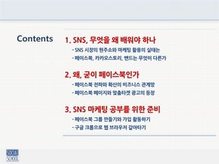 Contents 1. SNS, 무엇을 왜 배워야 하나
- SNS 시장의 현주소와 마케팅 활용의 실태는
- 페이스북, 카카오스토리, 밴드는 무엇이 다른가
2. 왜, 굳이 페이스북인가
- 페이스북 전파와 확산의 비즈니스 관계망
- 페이스북 페이지와 맞춤타겟 광고의 등장
3. SNS 마케팅 공부를 위한 준비
- 페이스북 그룹 만들기와 가입 활동하기
- 구글 크롬으로 웹 브라우저 갈아타기
 