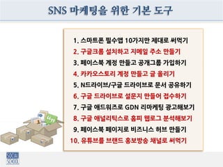 1. 스마트폰 필수앱 10가지만 제대로 써먹기
2. 구글크롬 설치하고 지메일 주소 만들기
3. 페이스북 계정 만들고 공개그룹 가입하기
4. 카카오스토리 계정 만들고 글 올리기
5. N드라이브/구글 드라이브로 문서 공유하기
6. 구글 드라이브로 설문지 만들어 접수하기
7. 구글 애드워즈로 GDN 리마케팅 광고해보기
8. 구글 애널리틱스로 홈피 웹로그 분석해보기
9. 페이스북 페이지로 비즈니스 허브 만들기
10. 유튜브를 브랜드 홍보방송 채널로 써먹기
SNS 마케팅을 위한 기본 도구
 